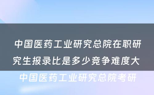 中国医药工业研究总院在职研究生报录比是多少竞争难度大 中国医药工业研究总院考研