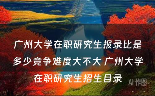 广州大学在职研究生报录比是多少竞争难度大不大 广州大学在职研究生招生目录