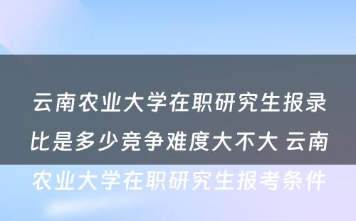 云南农业大学在职研究生报录比是多少竞争难度大不大 云南农业大学在职研究生报考条件