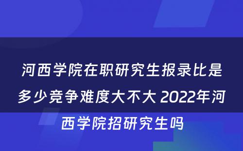 河西学院在职研究生报录比是多少竞争难度大不大 2022年河西学院招研究生吗