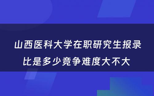 山西医科大学在职研究生报录比是多少竞争难度大不大 