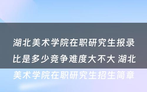 湖北美术学院在职研究生报录比是多少竞争难度大不大 湖北美术学院在职研究生招生简章