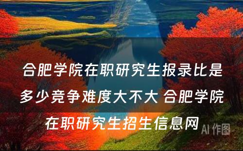 合肥学院在职研究生报录比是多少竞争难度大不大 合肥学院在职研究生招生信息网