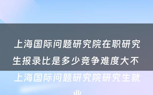 上海国际问题研究院在职研究生报录比是多少竞争难度大不 上海国际问题研究院研究生就业