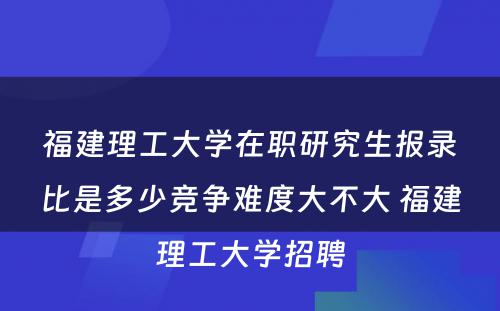 福建理工大学在职研究生报录比是多少竞争难度大不大 福建理工大学招聘