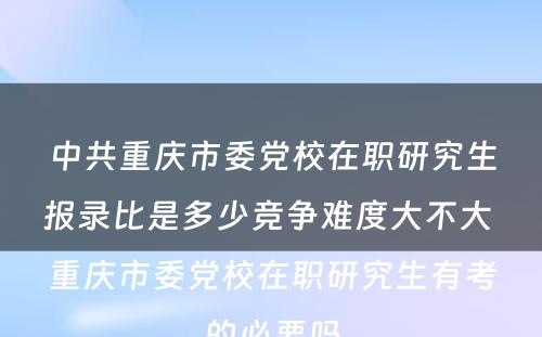 中共重庆市委党校在职研究生报录比是多少竞争难度大不大 重庆市委党校在职研究生有考的必要吗