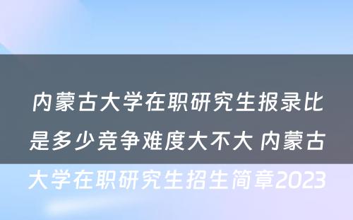 内蒙古大学在职研究生报录比是多少竞争难度大不大 内蒙古大学在职研究生招生简章2023