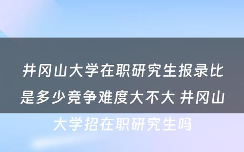 井冈山大学在职研究生报录比是多少竞争难度大不大 井冈山大学招在职研究生吗