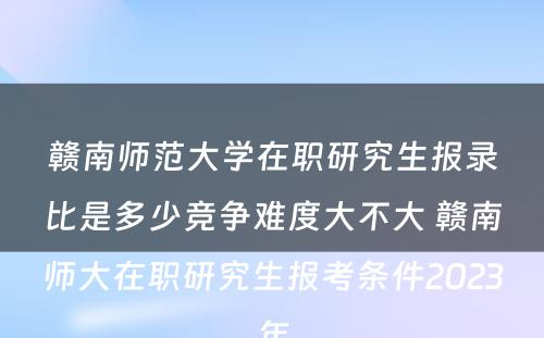 赣南师范大学在职研究生报录比是多少竞争难度大不大 赣南师大在职研究生报考条件2023年