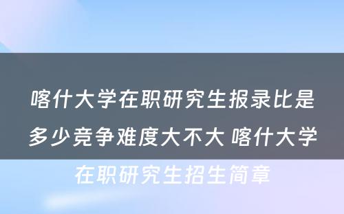 喀什大学在职研究生报录比是多少竞争难度大不大 喀什大学在职研究生招生简章