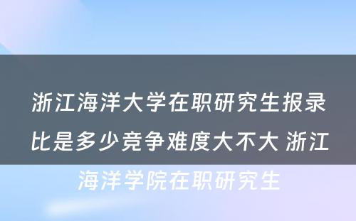 浙江海洋大学在职研究生报录比是多少竞争难度大不大 浙江海洋学院在职研究生