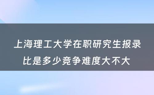 上海理工大学在职研究生报录比是多少竞争难度大不大 