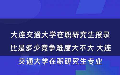 大连交通大学在职研究生报录比是多少竞争难度大不大 大连交通大学在职研究生专业