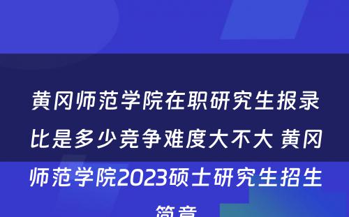 黄冈师范学院在职研究生报录比是多少竞争难度大不大 黄冈师范学院2023硕士研究生招生简章