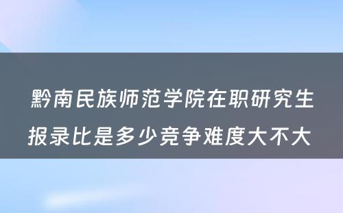 黔南民族师范学院在职研究生报录比是多少竞争难度大不大 