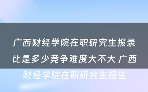 广西财经学院在职研究生报录比是多少竞争难度大不大 广西财经学院在职研究生招生