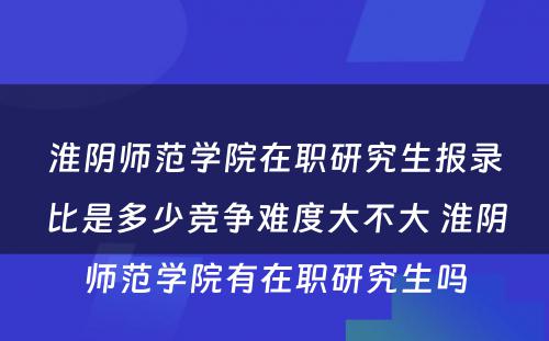 淮阴师范学院在职研究生报录比是多少竞争难度大不大 淮阴师范学院有在职研究生吗