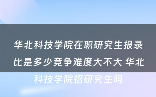 华北科技学院在职研究生报录比是多少竞争难度大不大 华北科技学院招研究生吗