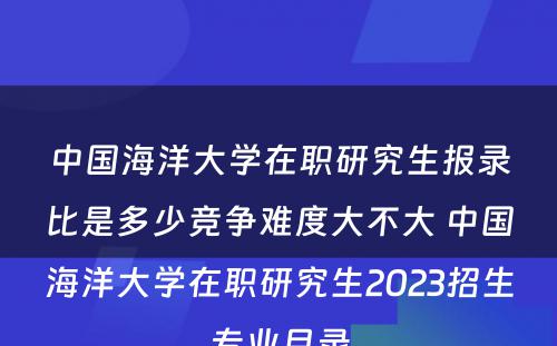 中国海洋大学在职研究生报录比是多少竞争难度大不大 中国海洋大学在职研究生2023招生专业目录