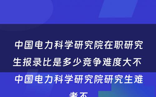 中国电力科学研究院在职研究生报录比是多少竞争难度大不 中国电力科学研究院研究生难考不