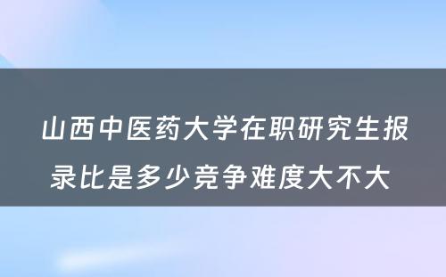 山西中医药大学在职研究生报录比是多少竞争难度大不大 