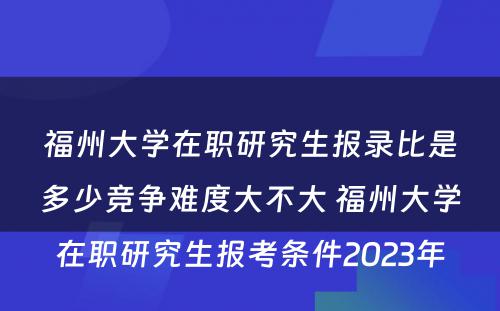 福州大学在职研究生报录比是多少竞争难度大不大 福州大学在职研究生报考条件2023年