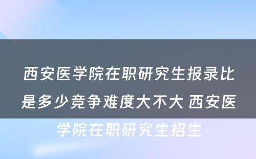 西安医学院在职研究生报录比是多少竞争难度大不大 西安医学院在职研究生招生