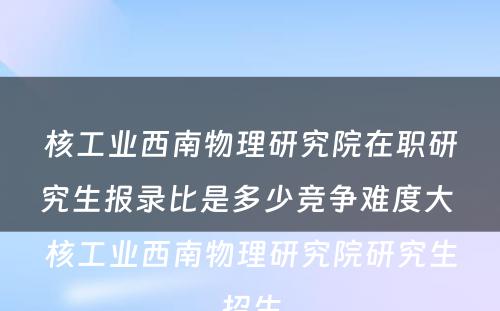 核工业西南物理研究院在职研究生报录比是多少竞争难度大 核工业西南物理研究院研究生招生