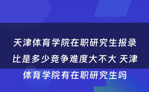 天津体育学院在职研究生报录比是多少竞争难度大不大 天津体育学院有在职研究生吗