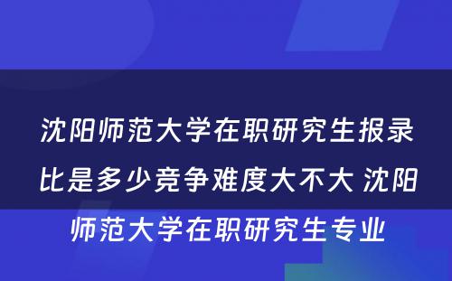 沈阳师范大学在职研究生报录比是多少竞争难度大不大 沈阳师范大学在职研究生专业