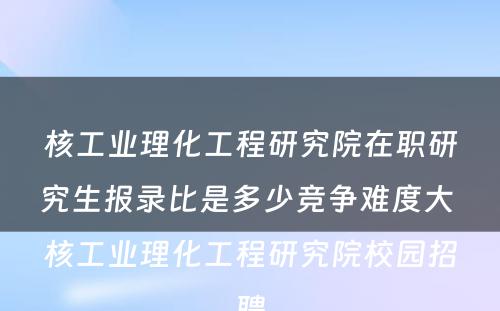 核工业理化工程研究院在职研究生报录比是多少竞争难度大 核工业理化工程研究院校园招聘