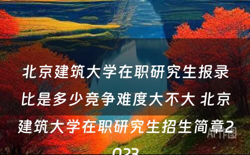 北京建筑大学在职研究生报录比是多少竞争难度大不大 北京建筑大学在职研究生招生简章2023