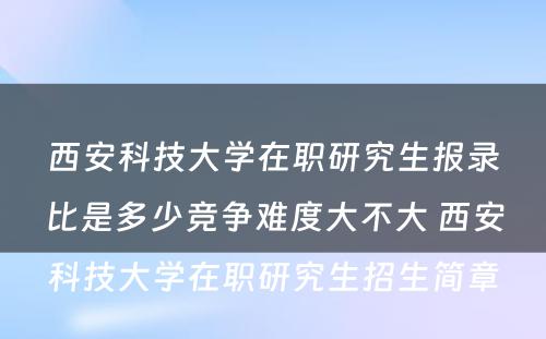 西安科技大学在职研究生报录比是多少竞争难度大不大 西安科技大学在职研究生招生简章