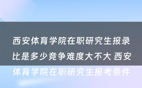 西安体育学院在职研究生报录比是多少竞争难度大不大 西安体育学院在职研究生报考条件