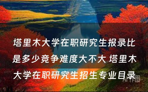 塔里木大学在职研究生报录比是多少竞争难度大不大 塔里木大学在职研究生招生专业目录