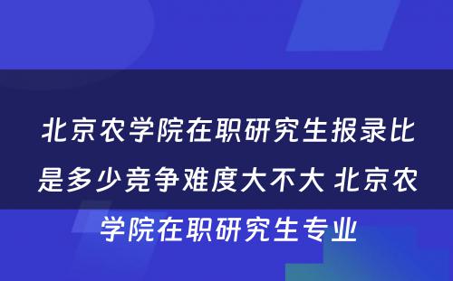 北京农学院在职研究生报录比是多少竞争难度大不大 北京农学院在职研究生专业