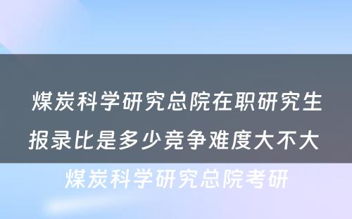 煤炭科学研究总院在职研究生报录比是多少竞争难度大不大 煤炭科学研究总院考研