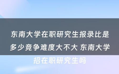 东南大学在职研究生报录比是多少竞争难度大不大 东南大学招在职研究生吗