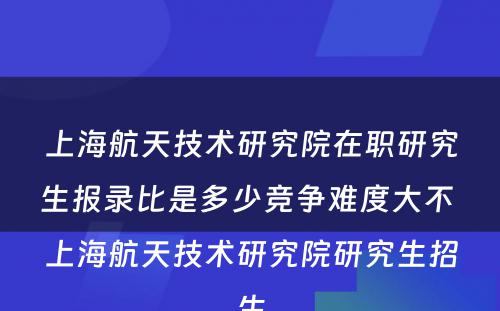 上海航天技术研究院在职研究生报录比是多少竞争难度大不 上海航天技术研究院研究生招生