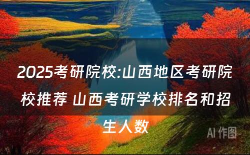 2025考研院校:山西地区考研院校推荐 山西考研学校排名和招生人数