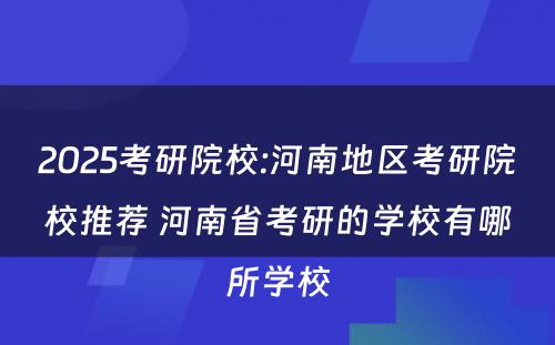 2025考研院校:河南地区考研院校推荐 河南省考研的学校有哪所学校