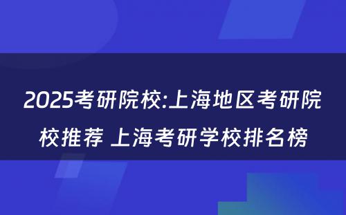 2025考研院校:上海地区考研院校推荐 上海考研学校排名榜