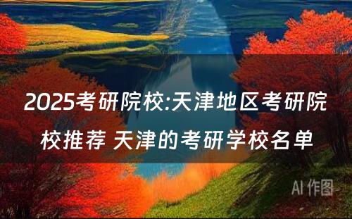 2025考研院校:天津地区考研院校推荐 天津的考研学校名单