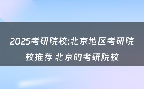 2025考研院校:北京地区考研院校推荐 北京的考研院校