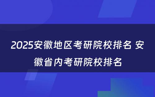 2025安徽地区考研院校排名 安徽省内考研院校排名