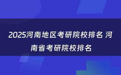 2025河南地区考研院校排名 河南省考研院校排名