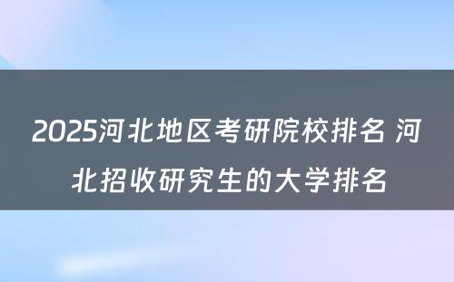 2025河北地区考研院校排名 河北招收研究生的大学排名