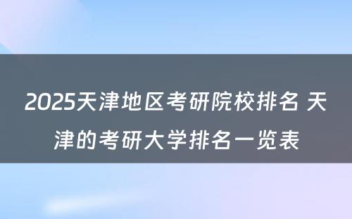 2025天津地区考研院校排名 天津的考研大学排名一览表