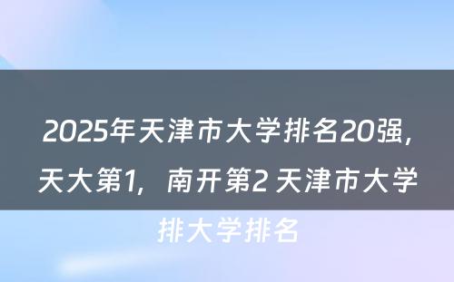 2025年天津市大学排名20强，天大第1，南开第2 天津市大学排大学排名