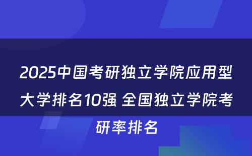 2025中国考研独立学院应用型大学排名10强 全国独立学院考研率排名